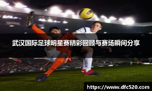 武汉国际足球明星赛精彩回顾与赛场瞬间分享