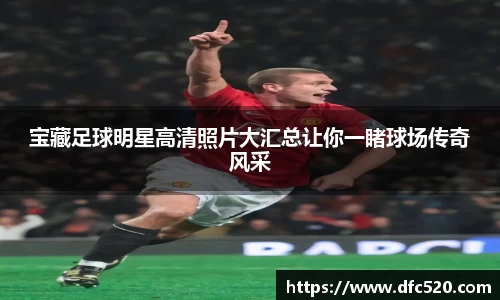 宝藏足球明星高清照片大汇总让你一睹球场传奇风采